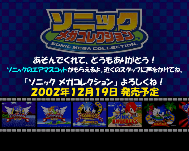 next.tpl Thank you for playing the game! You can receive a Sonic mylar balloon. Please ask nearby staff. Please enjoy Sonic Mega Collection! Scheduled to be released on December 19th, 2002! Would've involved a tie-in where people that played the demo could receive a balloon. The wasei-eigo in use (air mascot) points to them being an inflatable, which are special foil-based balloons with images printed on their film. Note that this graphic's file name is identical to that of one found in the retail release, though the graphic was changed. next.tpl Thank you for playing the game! You can receive a Sonic mylar balloon. Please ask nearby staff. Please enjoy Sonic Mega Collection! Scheduled to be released on December 19th, 2002! Would've involved a tie-in where people that played the demo could receive a balloon. The wasei-eigo in use (air mascot) points to them being an inflatable, which are special foil-based balloons with images printed on their film. Note that this graphic's file name is identical to that of one found in the retail release, though the graphic was changed.
